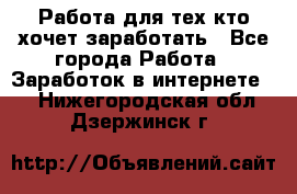 Работа для тех кто хочет заработать - Все города Работа » Заработок в интернете   . Нижегородская обл.,Дзержинск г.